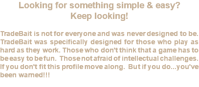 Looking for something simple & easy? Keep looking! TradeBait is not for everyone and was never designed to be. TradeBait was specifically designed for those who play as hard as they work. Those who don't think that a game has to be easy to be fun. Those not afraid of intellectual challenges. If you don't fit this profile move along. But if you do...you've been warned!!!